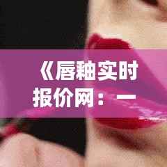 《唇釉实时报价网:一站式购物平台,价格透明实时更新》