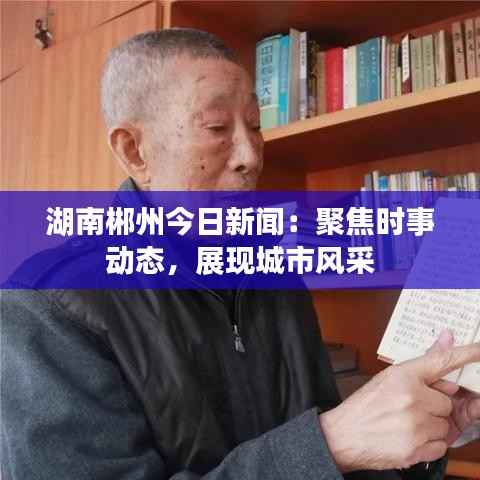 湖南郴州今日新闻:聚焦时事动态,展现城市风采