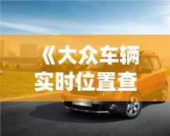 《大众车辆实时位置查询:便捷追踪,安心出行》