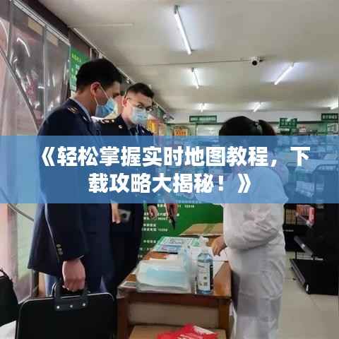 《轻松掌握实时地图教程,下载攻略大揭秘!》