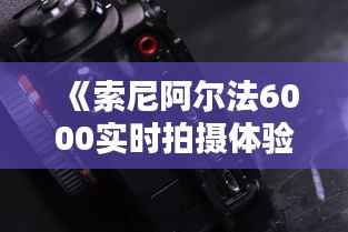 《索尼阿尔法6000实时拍摄体验:捕捉生活瞬间的新选择》