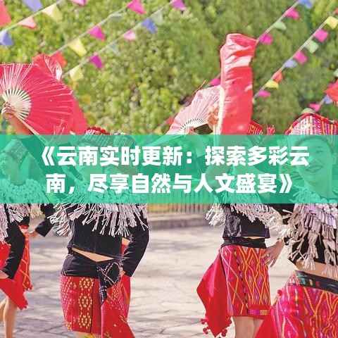 《云南实时更新：探索多彩云南，尽享自然与人文盛宴》