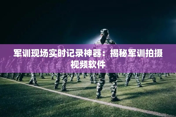 军训现场实时记录神器:揭秘军训拍摄视频软件
