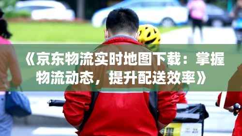 《京东物流实时地图下载：掌握物流动态，提升配送效率》
