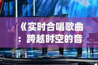 《实时合唱歌曲:跨越时空的音乐共鸣之旅》