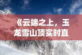 《云端之上,玉龙雪山顶实时直播带你领略绝美风光》