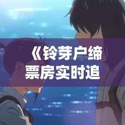 《铃芽户缔票房实时追踪:突破纪录,热度飙升!》