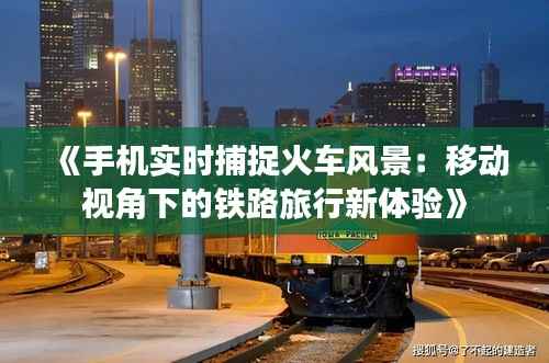 《手机实时捕捉火车风景:移动视角下的铁路旅行新体验》