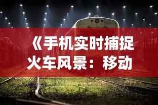 《手机实时捕捉火车风景:移动视角下的铁路旅行新体验》