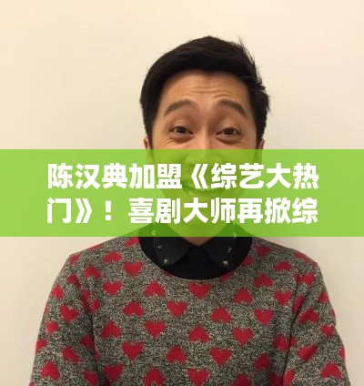 陈汉典加盟《综艺大热门》!喜剧大师再掀综艺热潮