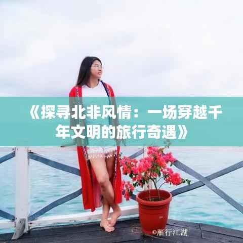 《探寻北非风情:一场穿越千年文明的旅行奇遇》