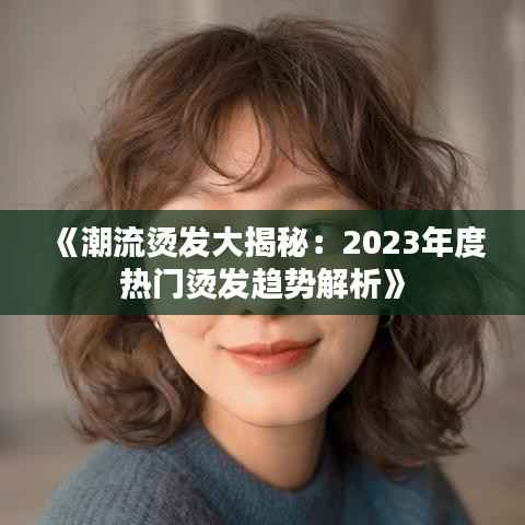 《潮流烫发大揭秘:2023年度热门烫发趋势解析》