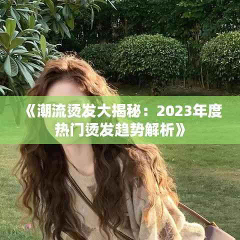 《潮流烫发大揭秘:2023年度热门烫发趋势解析》