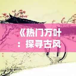 《热门万叶：探寻古风之美，传承千年文化》