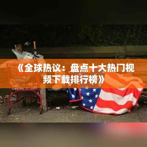 《全球热议:盘点十大热门视频下载排行榜》