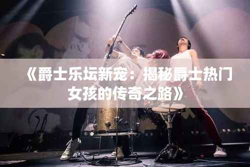 《爵士乐坛新宠：揭秘爵士热门女孩的传奇之路》