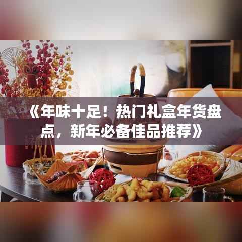 《年味十足！热门礼盒年货盘点，新年必备佳品推荐》