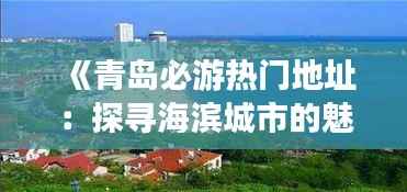 《青岛必游热门地址:探寻海滨城市的魅力之地》