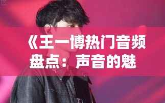 《王一博热门音频盘点：声音的魅力与粉丝的热爱》