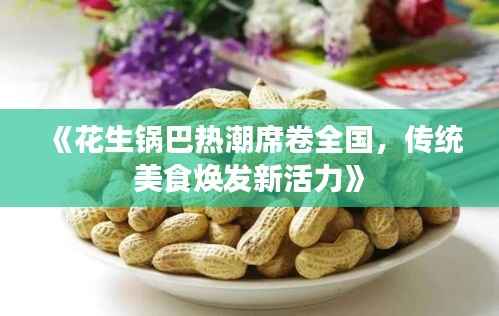 《花生锅巴热潮席卷全国,传统美食焕发新活力》