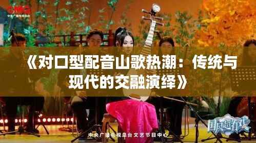 《对口型配音山歌热潮:传统与现代的交融演绎》
