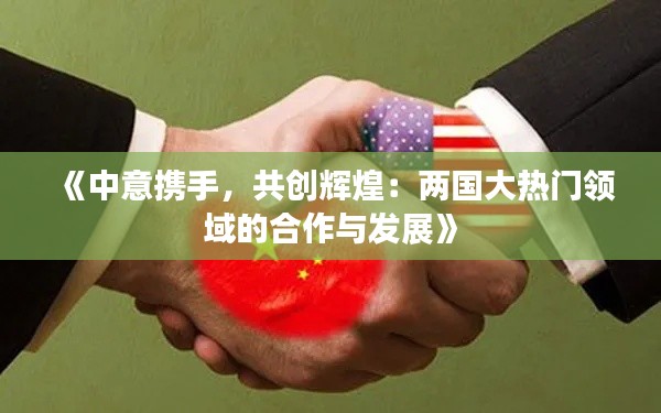 《中意携手,共创辉煌:两国大热门领域的合作与发展》