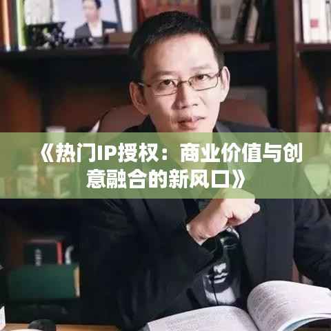 《热门IP授权:商业价值与创意融合的新风口》