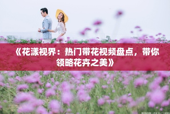 《花漾视界:热门带花视频盘点,带你领略花卉之美》