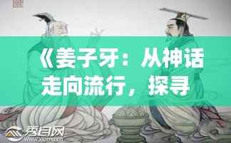 《姜子牙:从神话走向流行,探寻古文化的现代魅力》
