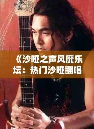 《沙哑之声风靡乐坛:热门沙哑翻唱盘点》