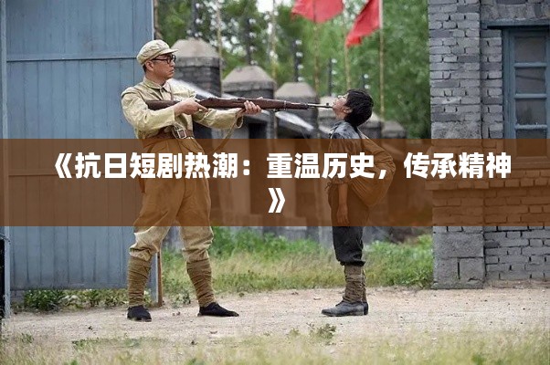 《抗日短剧热潮:重温历史,传承精神》