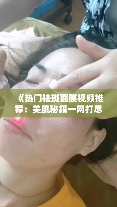 《热门祛斑面膜视频推荐:美肌秘籍一网打尽!》