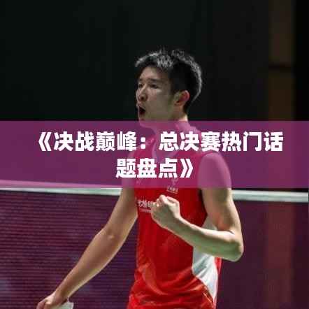 《决战巅峰：总决赛热门话题盘点》
