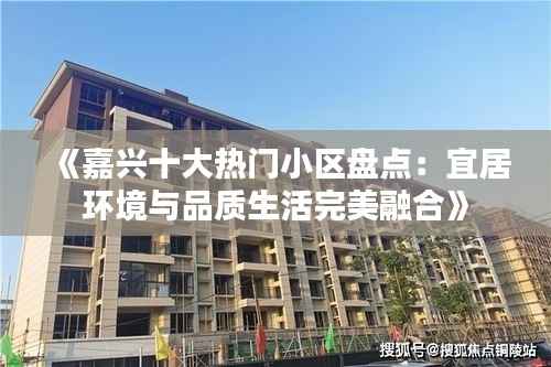 《嘉兴十大热门小区盘点:宜居环境与品质生活完美融合》