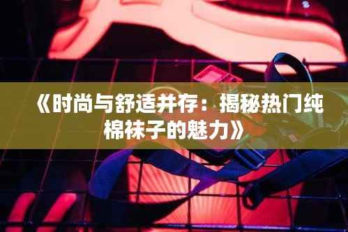 《时尚与舒适并存:揭秘热门纯棉袜子的魅力》