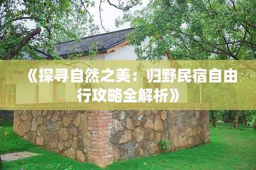 《探寻自然之美:归野民宿自由行攻略全解析》