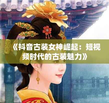《抖音古装女神崛起:短视频时代的古装魅力》