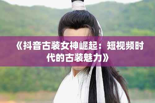 《抖音古装女神崛起:短视频时代的古装魅力》