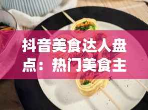 抖音美食达人盘点:热门美食主播大盘点