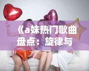 《a妹热门歌曲盘点:旋律与情感的完美融合》