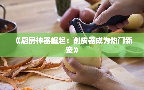 《厨房神器崛起：削皮器成为热门新宠》