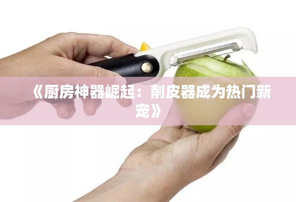 《厨房神器崛起:削皮器成为热门新宠》