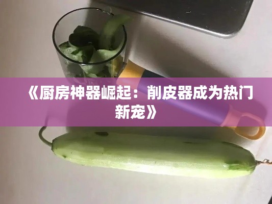 《厨房神器崛起:削皮器成为热门新宠》