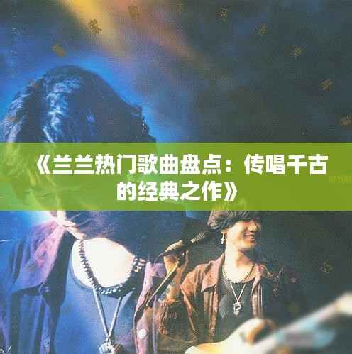 《兰兰热门歌曲盘点:传唱千古的经典之作》