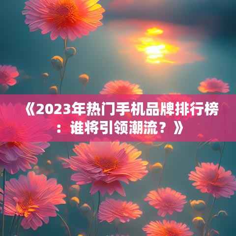 《2023年热门手机品牌排行榜:谁将引领潮流?》