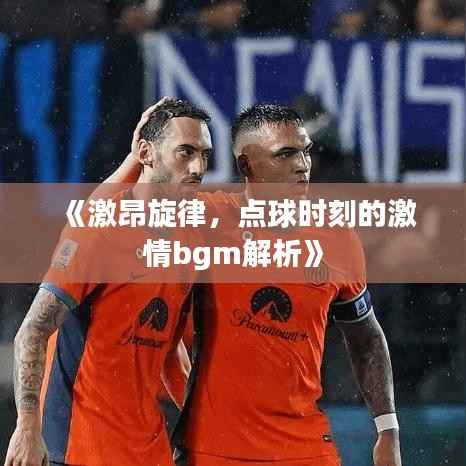 《激昂旋律,点球时刻的激情bgm解析》
