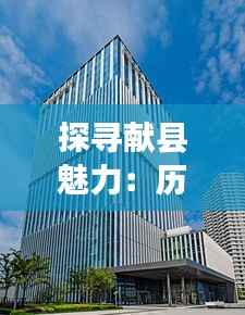 探寻献县魅力:历史与现代交融的璀璨明珠