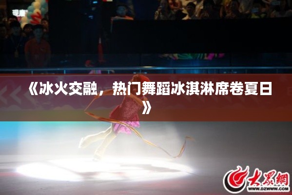 《冰火交融,热门舞蹈冰淇淋席卷夏日》