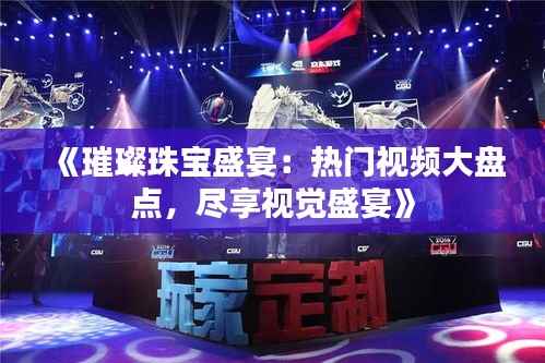 《璀璨珠宝盛宴:热门视频大盘点,尽享视觉盛宴》