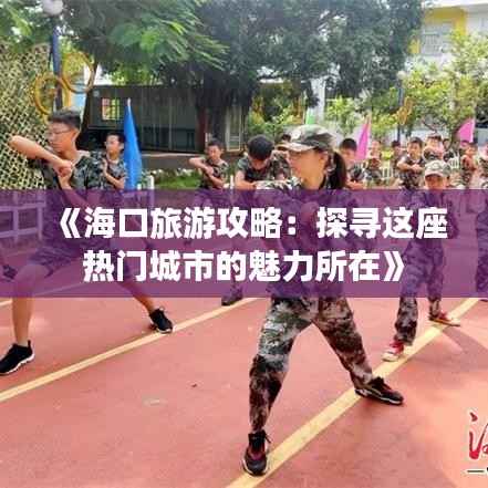 《海口旅游攻略:探寻这座热门城市的魅力所在》